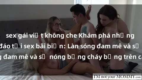 sex gái việt không che Khám phá những trải nghiệm độc đáo tại sex bãi biển: Làn sóng đam mê và sự nóng bỏng cháy bỏng trên cát trắng
