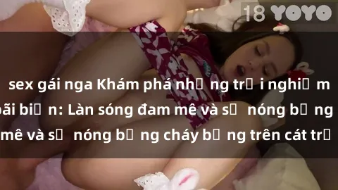 sex gái nga Khám phá những trải nghiệm độc đáo tại sex bãi biển: Làn sóng đam mê và sự nóng bỏng cháy bỏng trên cát trắng