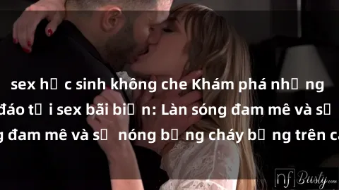 sex học sinh không che Khám phá những trải nghiệm độc đáo tại sex bãi biển: Làn sóng đam mê và sự nóng bỏng cháy bỏng trên cát trắng