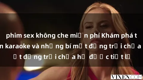 phim sex không che miễn phí Khám phá thế giới sex quán karaoke và những bí mật động trời chưa hề được tiết lộ
