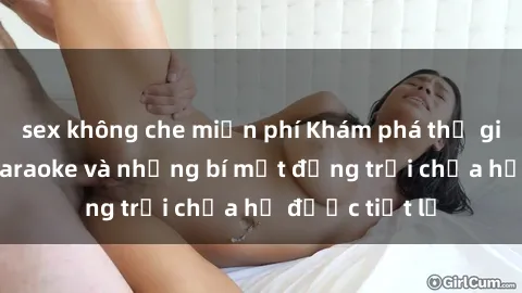 sex không che miễn phí Khám phá thế giới sex quán karaoke và những bí mật động trời chưa hề được tiết lộ