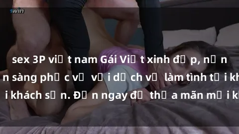 sex 3P việt nam Gái Việt xinh đẹp, nồng nàn tình cảm, sẵn sàng phục vụ với dịch vụ làm tình tại khách sạn. Đến ngay để thỏa mãn mọi khao khát của bạn!