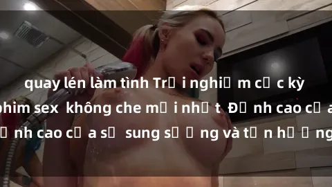 quay lén làm tình Trải nghiệm cực kỳ nóng bỏng trong phim sex  không che mới nhất  Đỉnh cao của sự sung sướng và tận hưởng chân thật