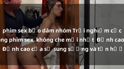 phim sex bạo dâm nhóm Trải nghiệm cực kỳ nóng bỏng trong phim sex  không che mới nhất  Đỉnh cao của sự sung sướng và tận hưởng chân thật