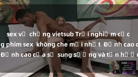 sex vợ chồng vietsub Trải nghiệm cực kỳ nóng bỏng trong phim sex  không che mới nhất  Đỉnh cao của sự sung sướng và tận hưởng chân thật