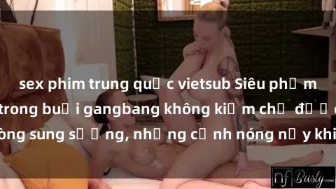 sex phim trung quốc vietsub Siêu phẩm gái Việt tham gia trong buổi gangbang không kiềm chế được lòng sung sướng, những cảnh nóng nảy khiến ai cũng phải mãn nhãn