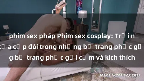 phim sex pháp Phim sex cosplay: Trải nghiệm tuyệt vời của cặp đôi trong những bộ trang phục gợi cảm và kích thích