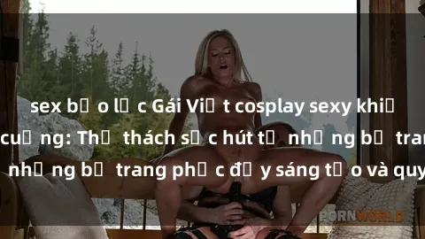 sex bạo lực Gái Việt cosplay sexy khiến fan hâm mộ phát cuồng: Thử thách sức hút từ những bộ trang phục đầy sáng tạo và quyến rũ!