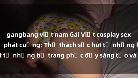 gangbang việt nam Gái Việt cosplay sexy khiến fan hâm mộ phát cuồng: Thử thách sức hút từ những bộ trang phục đầy sáng tạo và quyến rũ!
