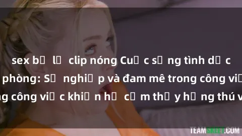 sex bị lộ clip nóng Cuộc sống tình dục của nhân viên văn phòng: Sự nghiệp và đam mê trong công việc khiến họ cảm thấy hứng thú với tình dục?