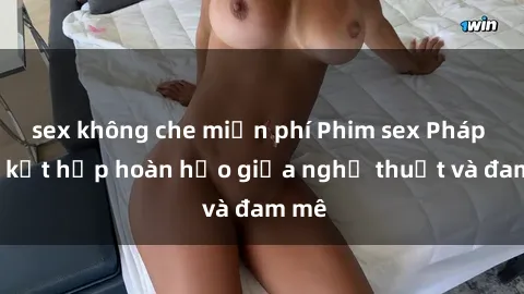 sex không che miễn phí Phim sex Pháp - Sự kết hợp hoàn hảo giữa nghệ thuật và đam mê