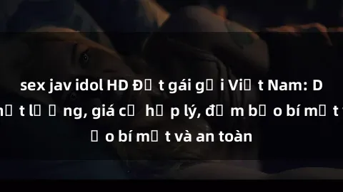 sex jav idol HD Đặt gái gọi Việt Nam: Dịch vụ chất lượng, giá cả hợp lý, đảm bảo bí mật và an toàn