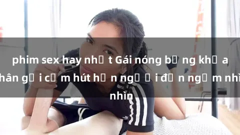 phim sex hay nhất Gái nóng bỏng khỏa thân gợi cảm hút hồn người đến ngắm nhìn