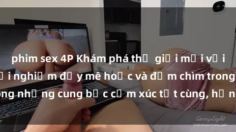 phim sex 4P Khám phá thế giới mới với sex người lớn: trải nghiệm đầy mê hoặc và đắm chìm trong những cung bậc cảm xúc tột cùng, hứng khởi và cuốn hút.