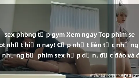sex phòng tập gym Xem ngay Top phim sex mới nhất đang hot nhất hiện nay! Cập nhật liên tục những bộ phim sex hấp dẫn, độc đáo và đầy kích thích.