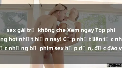 sex gái trẻ không che Xem ngay Top phim sex mới nhất đang hot nhất hiện nay! Cập nhật liên tục những bộ phim sex hấp dẫn, độc đáo và đầy kích thích.