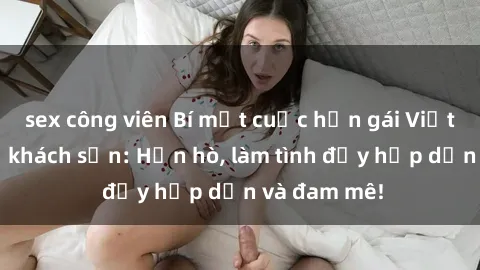 sex công viên Bí mật cuộc hẹn gái Việt lần đầu ở khách sạn: Hẹn hò, làm tình đầy hấp dẫn và đam mê!