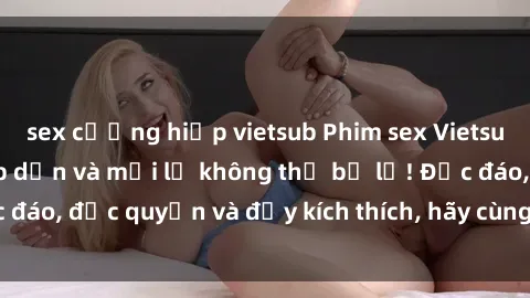 sex cưỡng hiếp vietsub Phim sex Vietsub: Trải nghiệm hấp dẫn và mới lạ không thể bỏ lỡ! Độc đáo, độc quyền và đầy kích thích, hãy cùng khám phá ngay!