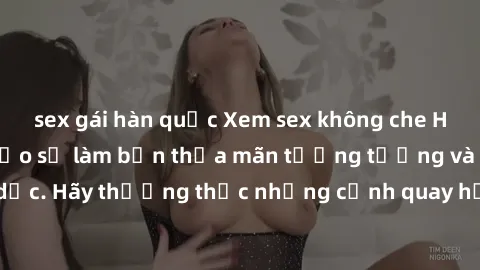 sex gái hàn quốc Xem sex không che HD miễn phí đảm bảo sẽ làm bạn thỏa mãn tưởng tượng và nhu cầu tình dục. Hãy thưởng thức những cảnh quay hấp dẫn và mãnh liệt ngay bây giờ!