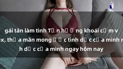 gái tân làm tình Tận hưởng khoái cảm với gái xinh sex, thỏa mãn mong ước tình dục của mình ngay hôm nay