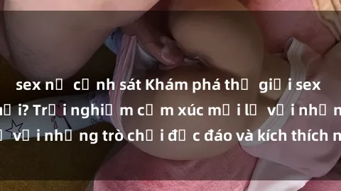 sex nữ cảnh sát Khám phá thế giới sex trực tuyến: Hơn tuổi? Trải nghiệm cảm xúc mới lạ với những trò chơi độc đáo và kích thích người lớn