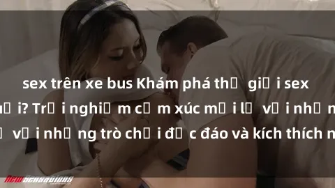 sex trên xe bus Khám phá thế giới sex trực tuyến: Hơn tuổi? Trải nghiệm cảm xúc mới lạ với những trò chơi độc đáo và kích thích người lớn