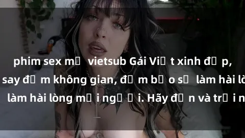 phim sex mỹ vietsub Gái Việt xinh đẹp, nồng nàn làm tình say đắm không gian, đảm bảo sẽ làm hài lòng mọi người. Hãy đến và trải nghiệm ngay!