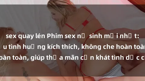 sex quay lén Phim sex nữ sinh mới nhất: Trải nghiệm nhiều tình huống kích thích, không che hoàn toàn, giúp thỏa mãn cơn khát tình dục của các bạn trẻ