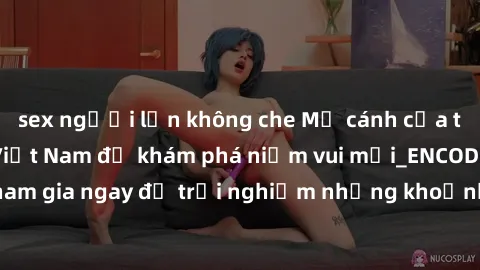 sex người lớn không che Mở cánh cửa thế giới sex MILF Việt Nam để khám phá niềm vui mới_ENCODE_. Hãy tham gia ngay để trải nghiệm những khoảnh khắc đầy kích thích và đam mê.