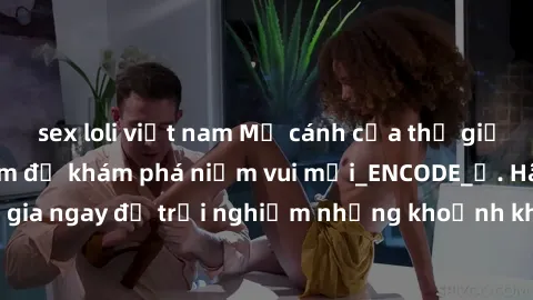 sex loli việt nam Mở cánh cửa thế giới sex MILF Việt Nam để khám phá niềm vui mới_ENCODE_. Hãy tham gia ngay để trải nghiệm những khoảnh khắc đầy kích thích và đam mê.