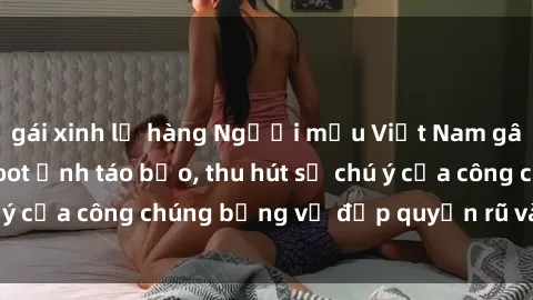 gái xinh lộ hàng Người mẫu Việt Nam gây sốt với loạt shoot ảnh táo bạo, thu hút sự chú ý của công chúng bằng vẻ đẹp quyến rũ và gợi cảm.
