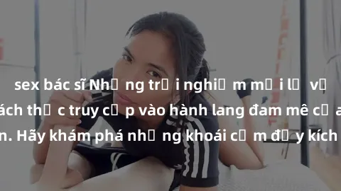 sex bác sĩ Những trải nghiệm mới lạ với sex tập thể và cách thức truy cập vào hành lang đam mê của bạn. Hãy khám phá những khoái cảm đầy kích thích với tập thể hấp dẫn!