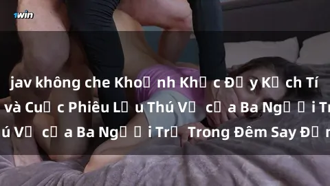 jav không che Khoảnh Khắc Đầy Kịch Tính: Sex  Việt Nam và Cuộc Phiêu Lưu Thú Vị của Ba Người Trẻ Trong Đêm Say Đắm