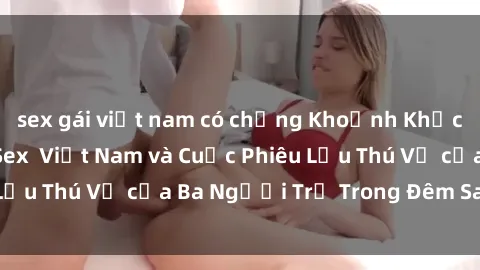 sex gái việt nam có chồng Khoảnh Khắc Đầy Kịch Tính: Sex  Việt Nam và Cuộc Phiêu Lưu Thú Vị của Ba Người Trẻ Trong Đêm Say Đắm