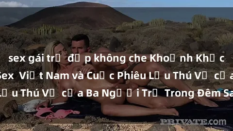 sex gái trẻ đẹp không che Khoảnh Khắc Đầy Kịch Tính: Sex  Việt Nam và Cuộc Phiêu Lưu Thú Vị của Ba Người Trẻ Trong Đêm Say Đắm