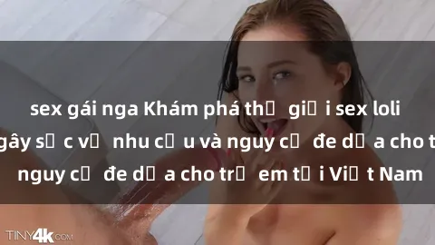 sex gái nga Khám phá thế giới sex loli Việt Nam: Sự thật gây sốc về nhu cầu và nguy cơ đe dọa cho trẻ em tại Việt Nam