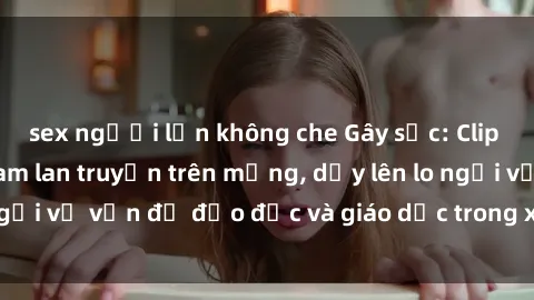 sex người lớn không che Gây sốc: Clip sex mẹ con Việt Nam lan truyền trên mạng, dấy lên lo ngại về vấn đề đạo đức và giáo dục trong xã hội hiện nay.