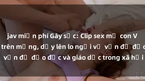 jav miễn phí Gây sốc: Clip sex mẹ con Việt Nam lan truyền trên mạng, dấy lên lo ngại về vấn đề đạo đức và giáo dục trong xã hội hiện nay.