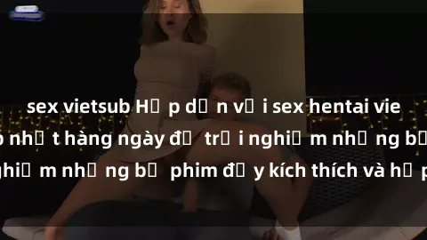 sex vietsub Hấp dẫn với sex hentai vietsub mới nhất, cập nhật hàng ngày để trải nghiệm những bộ phim đầy kích thích và hấp dẫn.