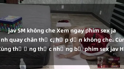jav SM không che Xem ngay phim sex jav HD với những cảnh quay chân thực, hấp dẫn không che. Cùng thưởng thức những bộ phim sex jav HD hot nhất hiện nay!