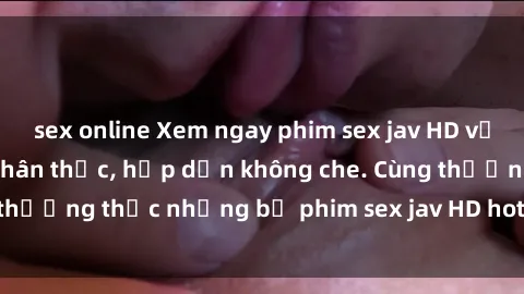 sex online Xem ngay phim sex jav HD với những cảnh quay chân thực, hấp dẫn không che. Cùng thưởng thức những bộ phim sex jav HD hot nhất hiện nay!